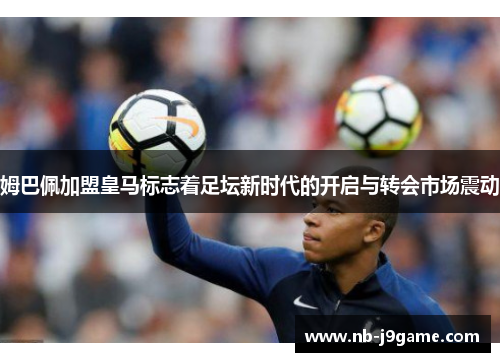 姆巴佩加盟皇马标志着足坛新时代的开启与转会市场震动